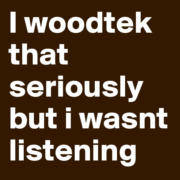 I woodtek that seriously but i wasnt listening 
