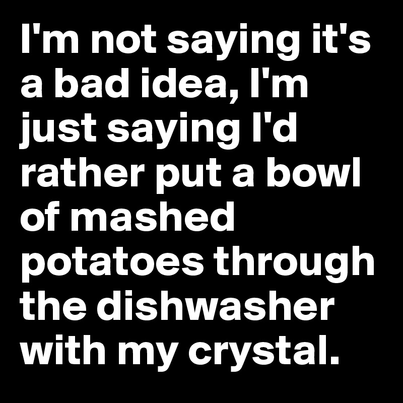 I'm not saying it's a bad idea, I'm just saying I'd rather put a bowl of mashed potatoes through the dishwasher with my crystal. 