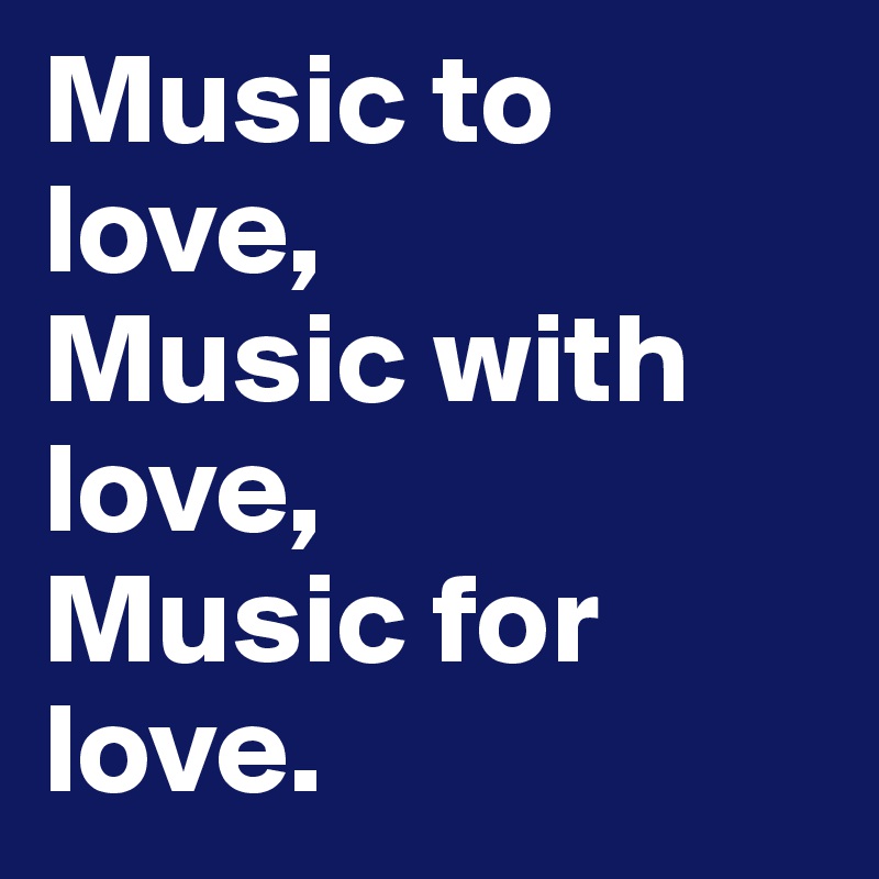Music to love,
Music with love,
Music for love.
