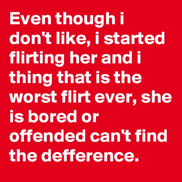 Even though i don't like, i started flirting her and i thing that is the worst flirt ever, she is bored or offended can't find the defference.