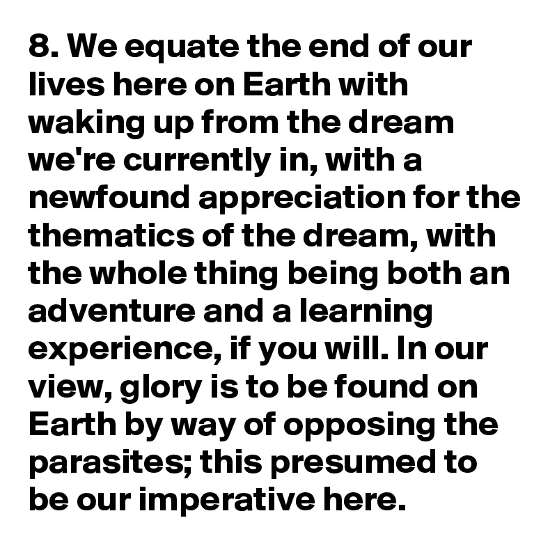 8. We equate the end of our lives here on Earth with waking up from the dream we're currently in, with a newfound appreciation for the thematics of the dream, with the whole thing being both an adventure and a learning experience, if you will. In our view, glory is to be found on Earth by way of opposing the parasites; this presumed to be our imperative here.