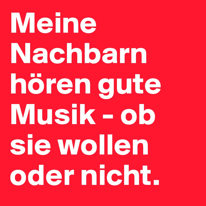 Meine Nachbarn hören gute Musik - ob sie wollen oder nicht. 