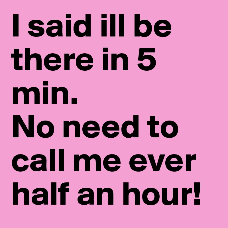 I said ill be there in 5 min. 
No need to call me ever half an hour!