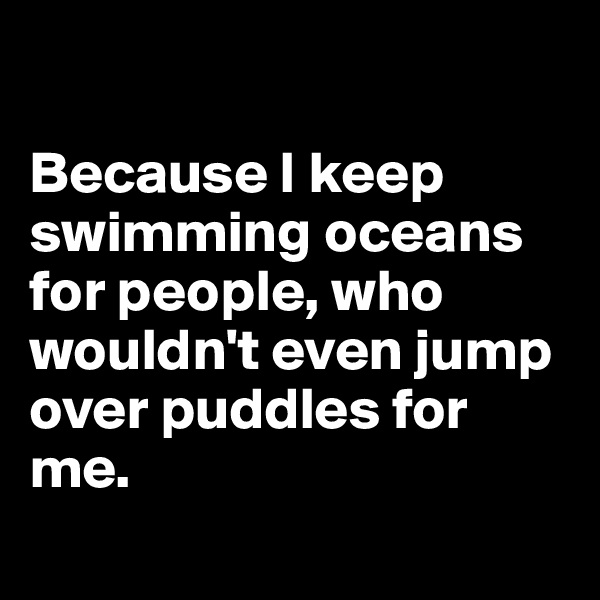 

Because I keep swimming oceans for people, who wouldn't even jump over puddles for me.
