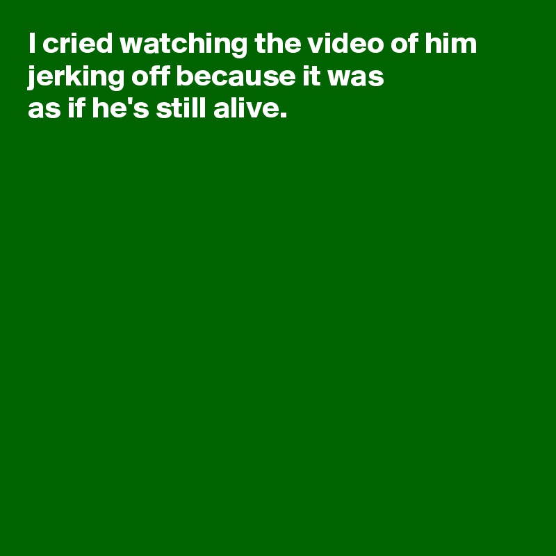 I cried watching the video of him jerking off because it was 
as if he's still alive.











