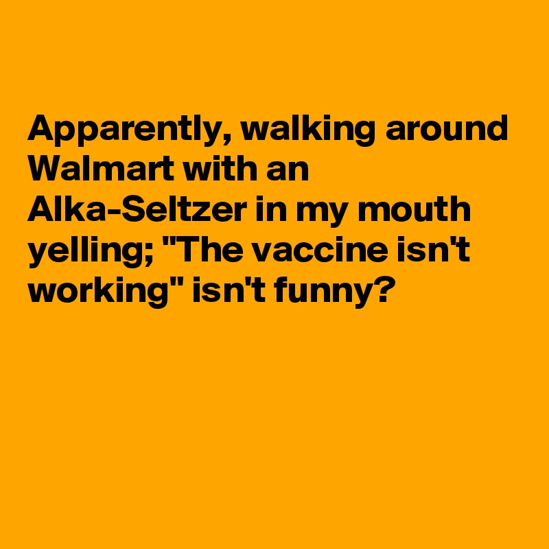 

Apparently, walking around Walmart with an Alka-Seltzer in my mouth yelling; "The vaccine isn't working" isn't funny?




