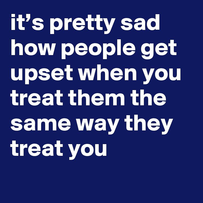 it’s pretty sad how people get upset when you treat them the same way they treat you