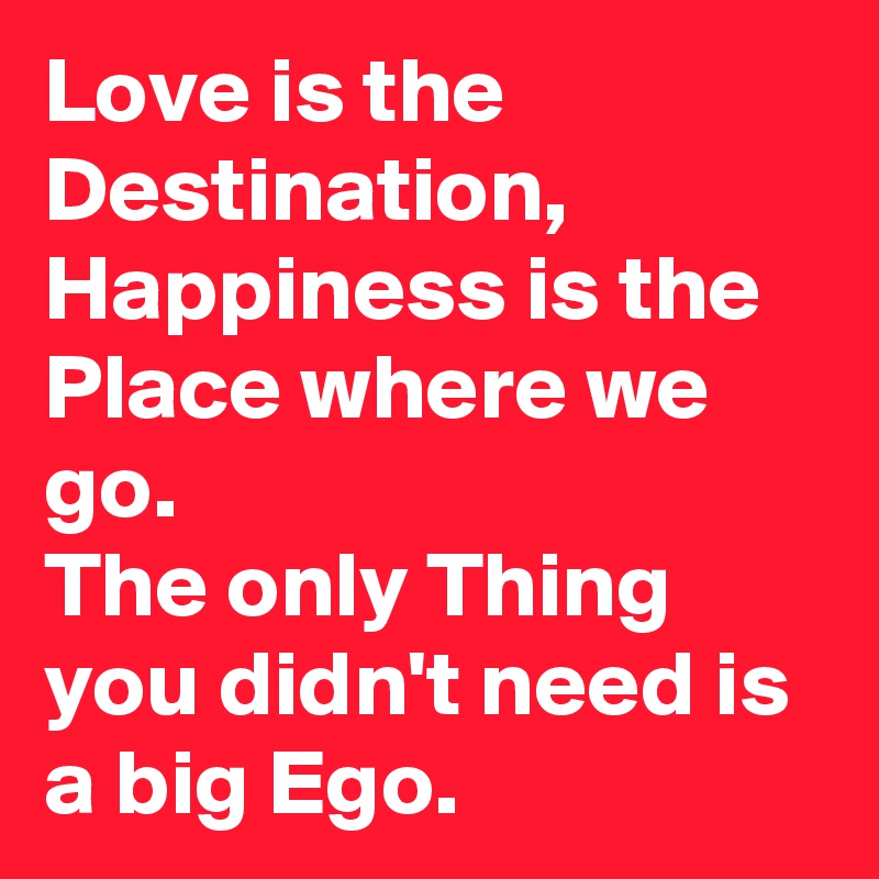 Love is the Destination, Happiness is the Place where we go.
The only Thing you didn't need is a big Ego.