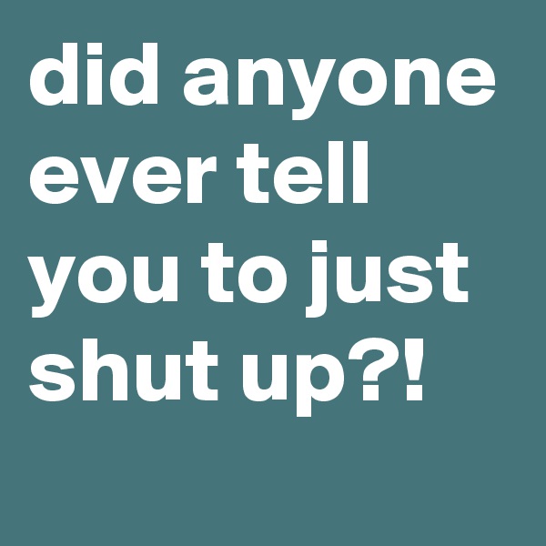 did anyone ever tell you to just shut up?!