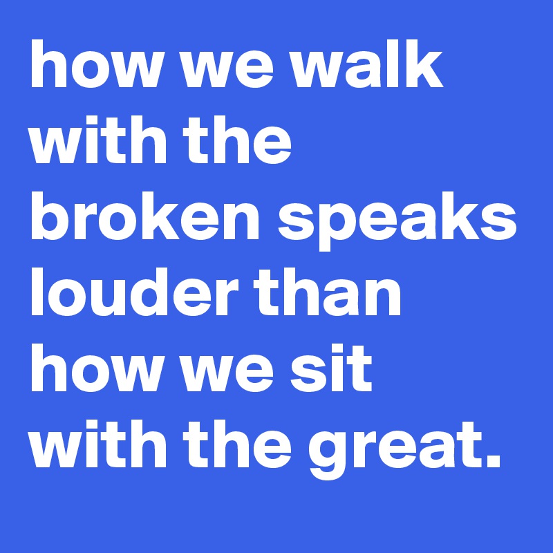 how we walk with the broken speaks louder than how we sit with the great.