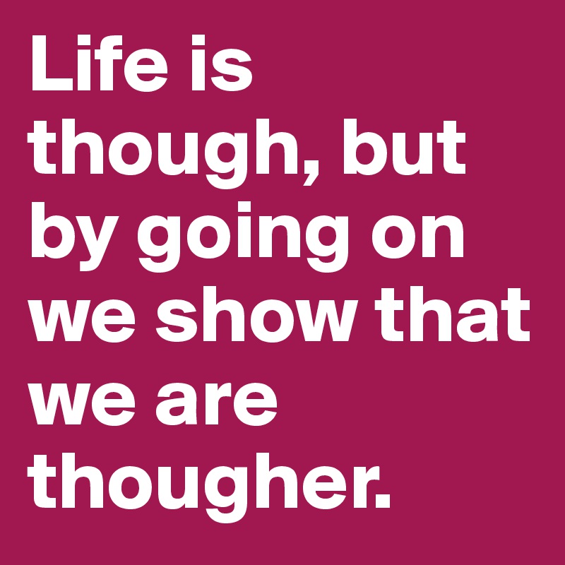 Life is though, but by going on we show that we are thougher.