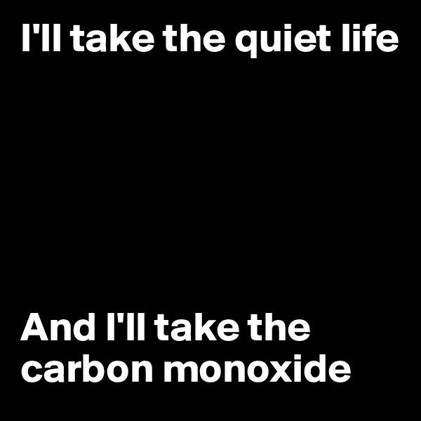 I'll take the quiet life






And I'll take the carbon monoxide