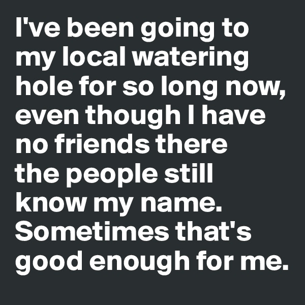 I've been going to my local watering hole for so long now, even though I have no friends there 
the people still know my name. Sometimes that's good enough for me. 