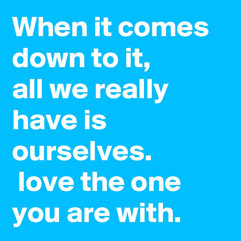 When it comes down to it, 
all we really have is ourselves. 
 love the one you are with.
