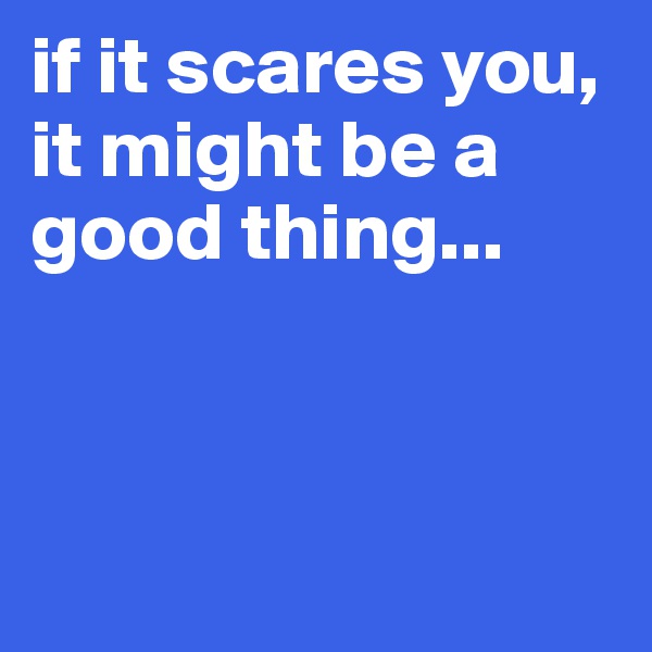 if it scares you, it might be a good thing...




