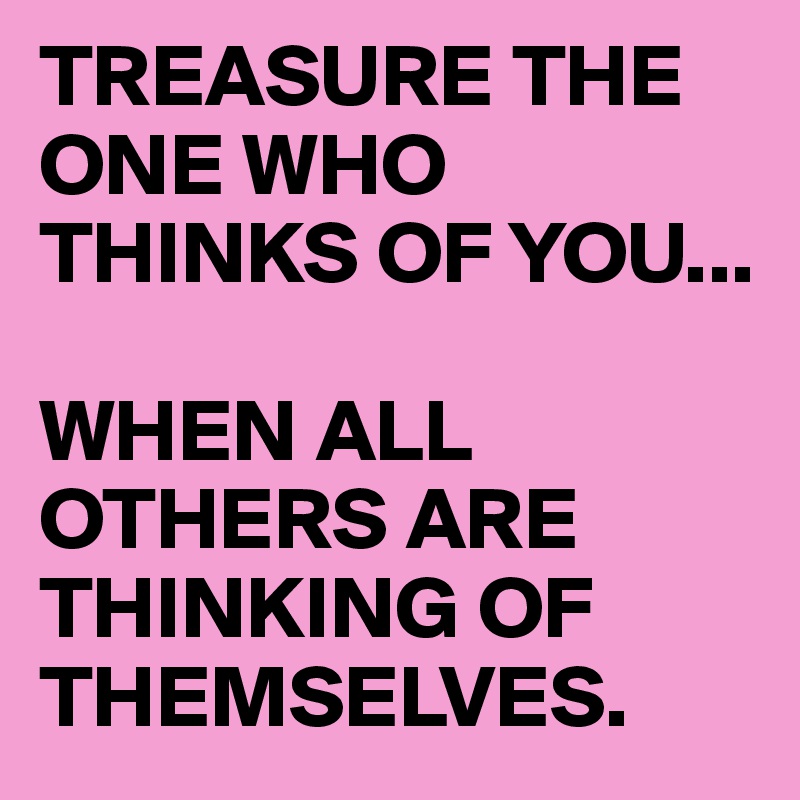 TREASURE THE ONE WHO THINKS OF YOU... 

WHEN ALL OTHERS ARE THINKING OF THEMSELVES.