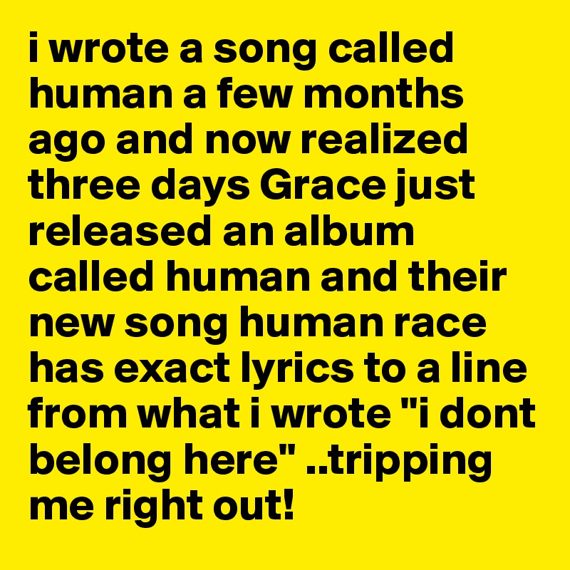 i wrote a song called human a few months ago and now realized three days Grace just released an album called human and their new song human race has exact lyrics to a line from what i wrote "i dont belong here" ..tripping me right out!