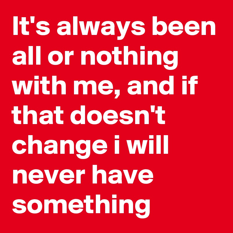 It's always been all or nothing with me, and if that doesn't change i will never have something