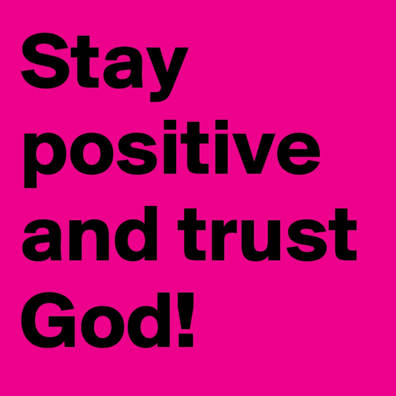 Stay positive and trust God!