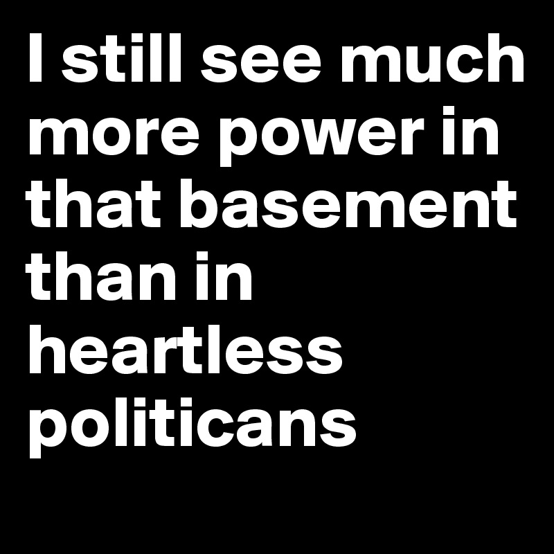 I still see much more power in that basement than in heartless politicans