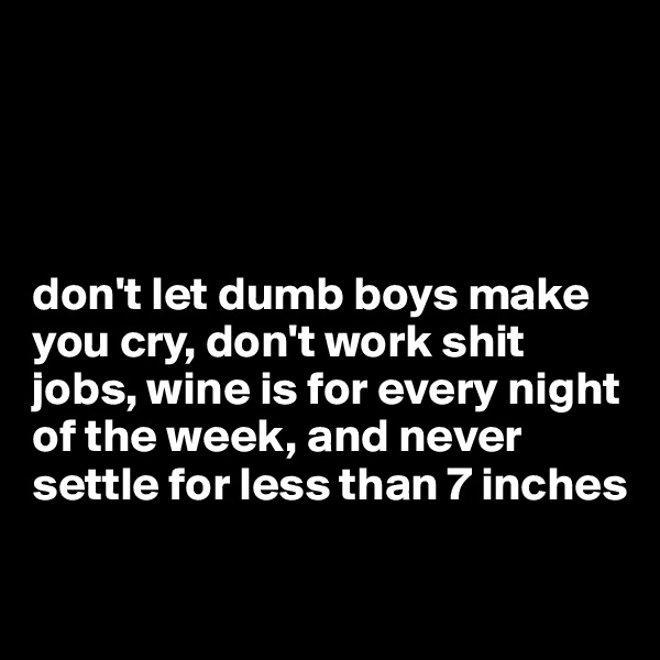 




don't let dumb boys make you cry, don't work shit jobs, wine is for every night of the week, and never settle for less than 7 inches

