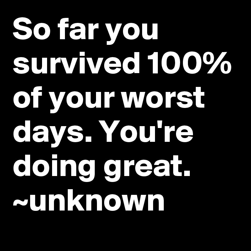 So far you survived 100% of your worst days. You're doing great. ~unknown