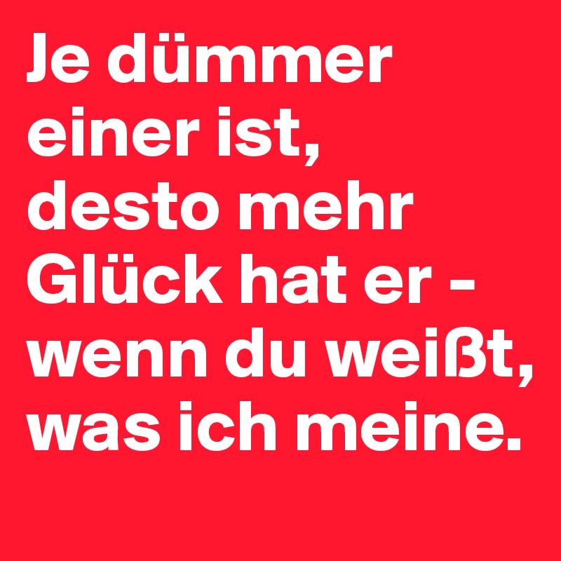 Je dümmer einer ist, 
desto mehr Glück hat er - wenn du weißt, was ich meine.