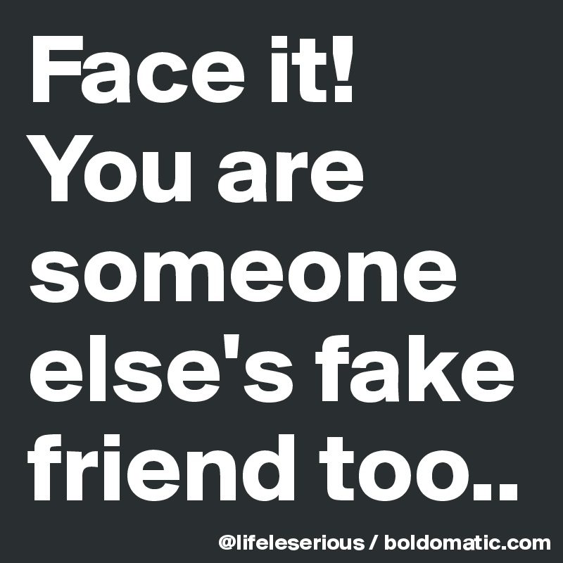 Face it!
You are someone else's fake friend too..