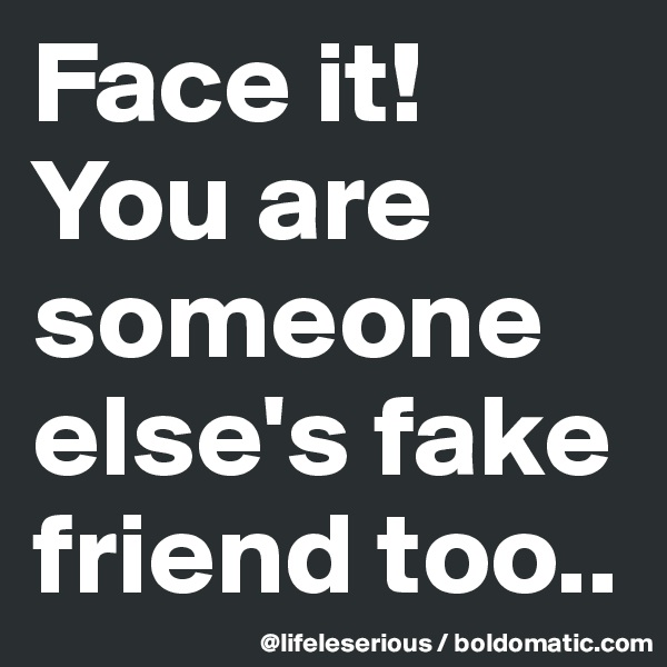 Face it!
You are someone else's fake friend too..