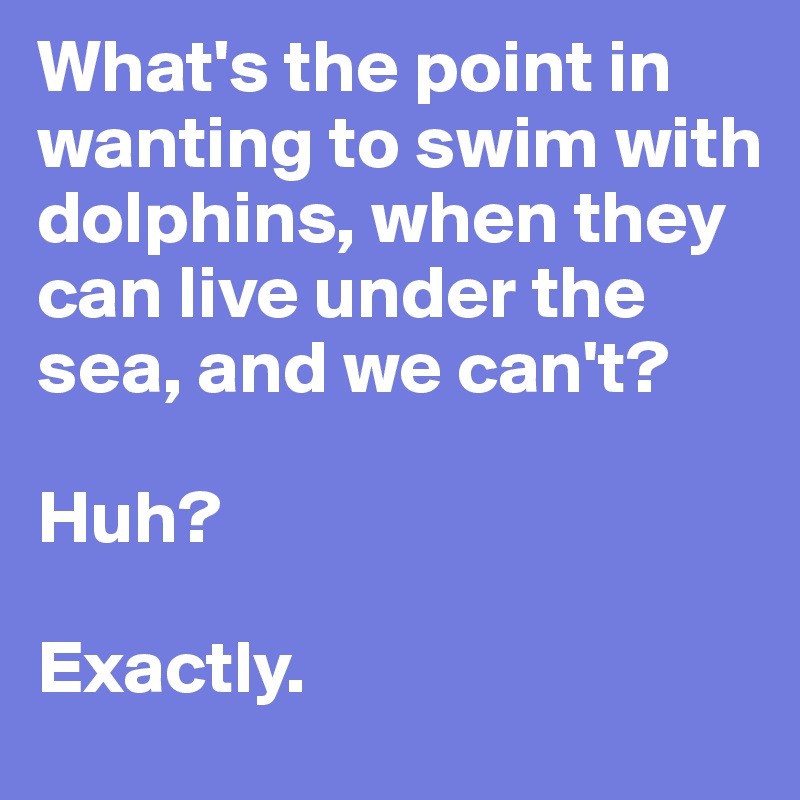 What's the point in wanting to swim with dolphins, when they can live under the sea, and we can't?

Huh?

Exactly.