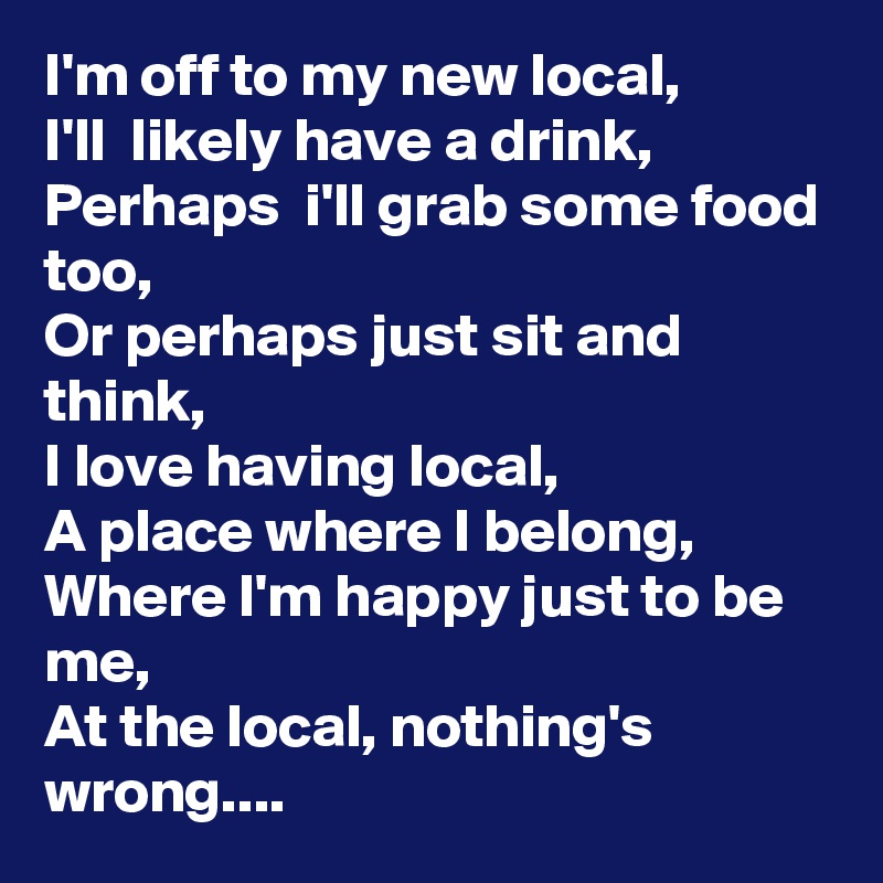 I'm off to my new local,
I'll  likely have a drink,
Perhaps  i'll grab some food too,
Or perhaps just sit and think,
I love having local,
A place where I belong,
Where I'm happy just to be me,
At the local, nothing's wrong....