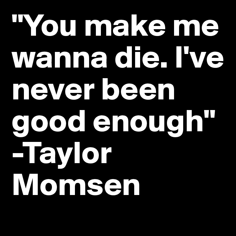 "You make me wanna die. I've never been good enough" -Taylor Momsen