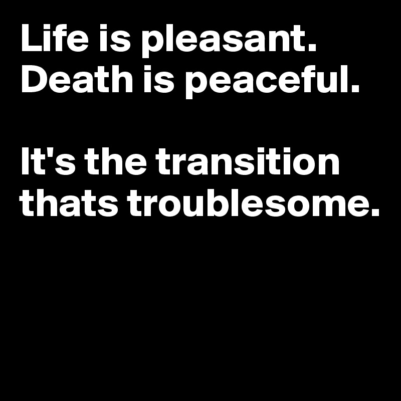 Life is pleasant. Death is peaceful. 

It's the transition thats troublesome.


