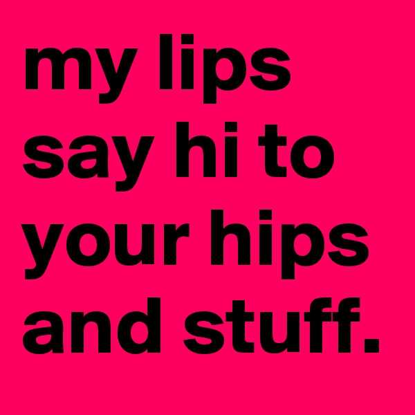 my lips say hi to your hips and stuff.