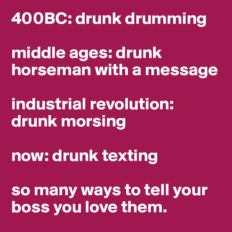 400BC: drunk drumming

middle ages: drunk horseman with a message

industrial revolution: drunk morsing

now: drunk texting

so many ways to tell your boss you love them. 
