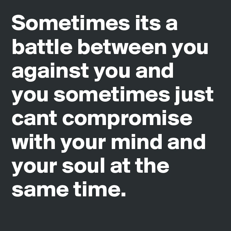 Sometimes its a battle between you against you and you sometimes just cant compromise with your mind and your soul at the same time.    