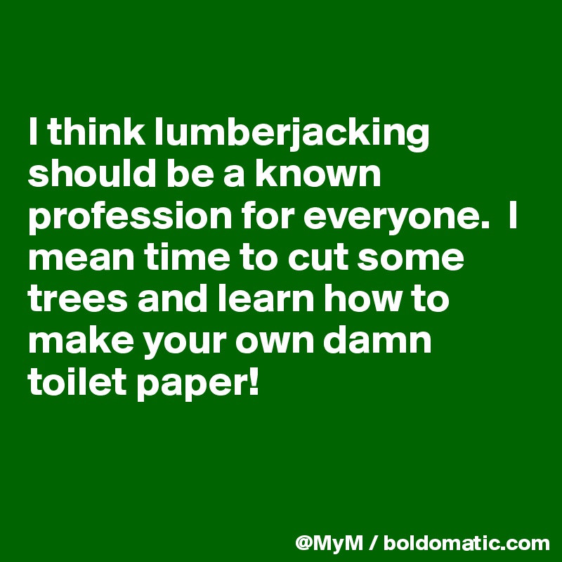 

I think lumberjacking should be a known profession for everyone.  I mean time to cut some trees and learn how to make your own damn toilet paper!


