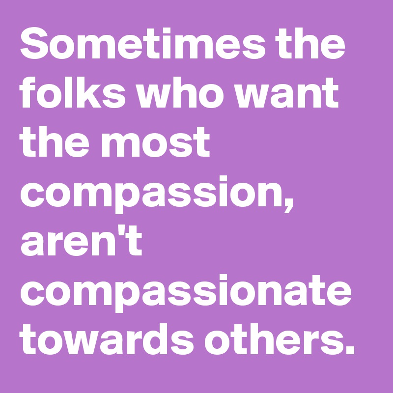 Sometimes the folks who want the most compassion, aren't compassionate towards others.