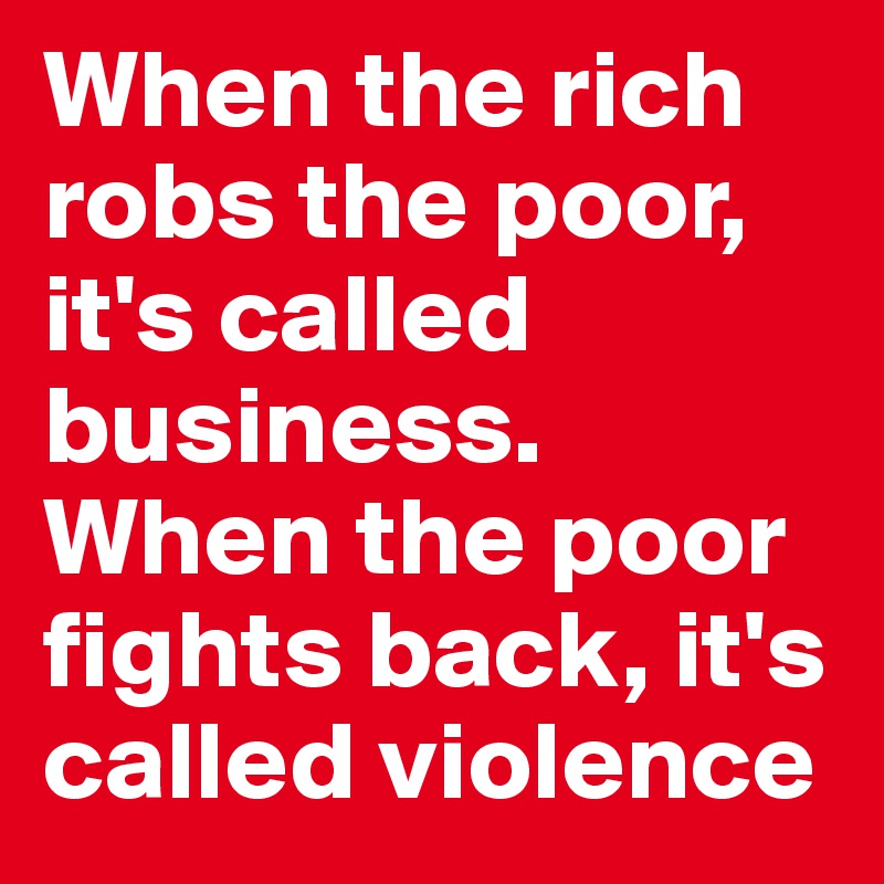 When the rich robs the poor, it's called business. When the poor fights back, it's called violence