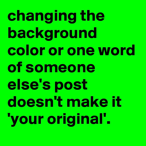 changing the background color or one word of someone else's post doesn't make it 'your original'.
