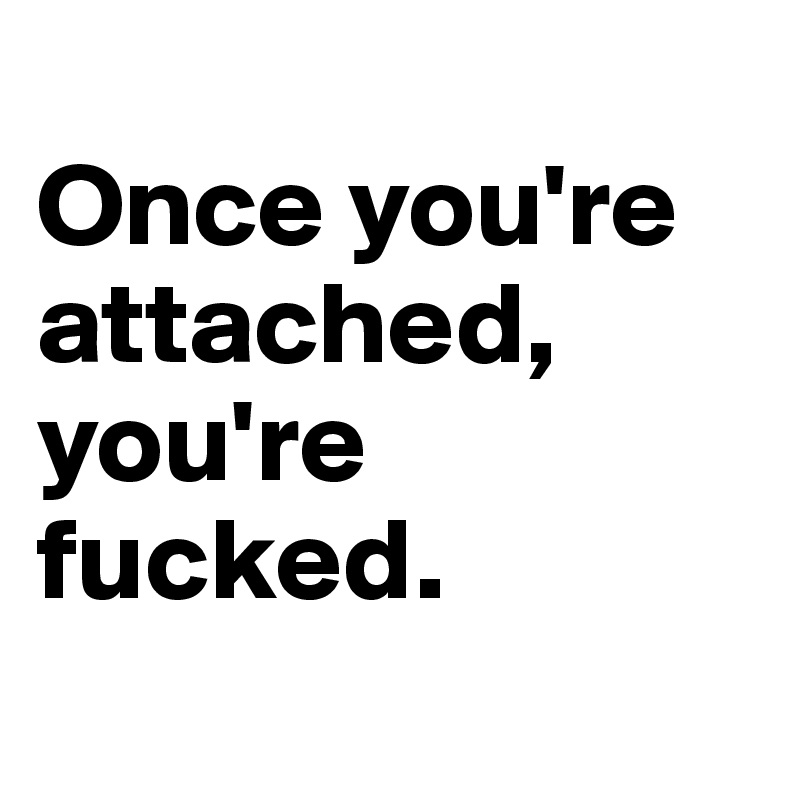 
Once you're attached, you're fucked.
