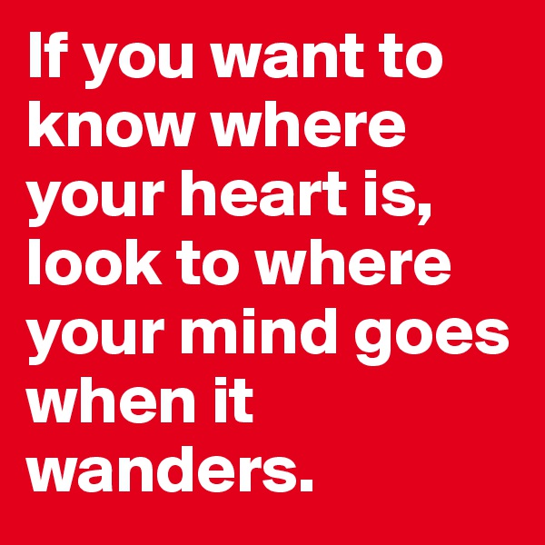 If you want to know where your heart is, 
look to where your mind goes when it wanders.