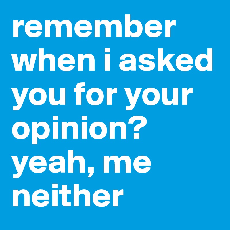 remember when i asked you for your opinion? yeah, me neither 