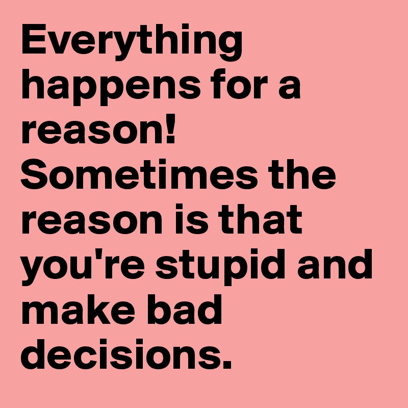 Everything happens for a reason!
Sometimes the reason is that you're stupid and make bad decisions.