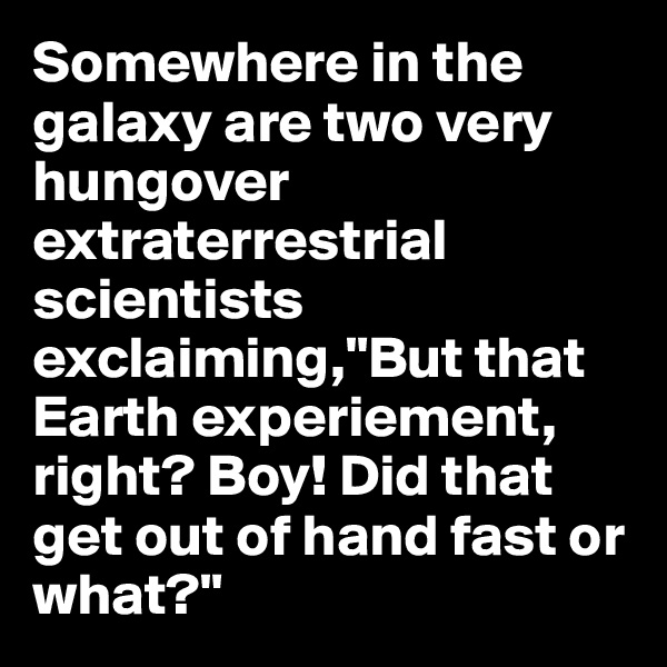 Somewhere in the galaxy are two very hungover extraterrestrial scientists exclaiming,"But that Earth experiement, right? Boy! Did that get out of hand fast or what?"