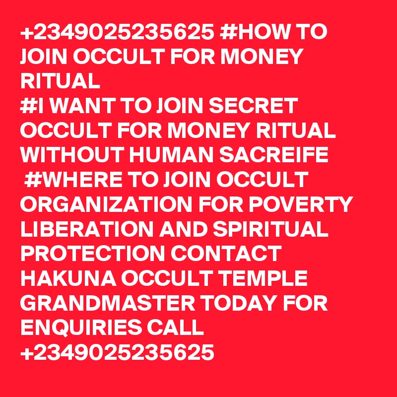 +2349025235625 #HOW TO JOIN OCCULT FOR MONEY RITUAL
#I WANT TO JOIN SECRET OCCULT FOR MONEY RITUAL WITHOUT HUMAN SACREIFE
 #WHERE TO JOIN OCCULT ORGANIZATION FOR POVERTY LIBERATION AND SPIRITUAL PROTECTION CONTACT HAKUNA OCCULT TEMPLE GRANDMASTER TODAY FOR ENQUIRIES CALL +2349025235625 