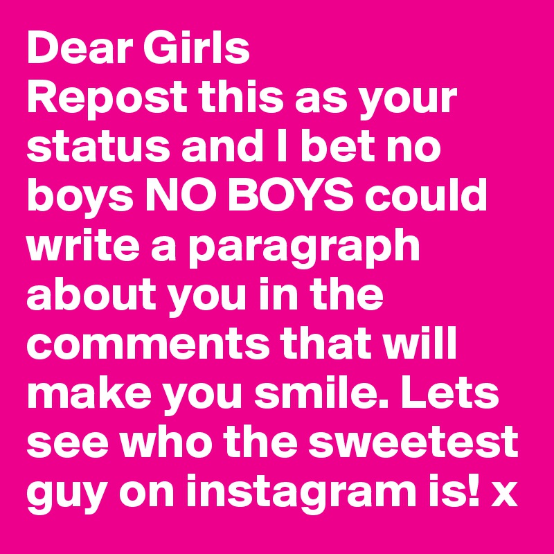 Dear Girls
Repost this as your status and I bet no boys NO BOYS could write a paragraph about you in the comments that will make you smile. Lets see who the sweetest guy on instagram is! x