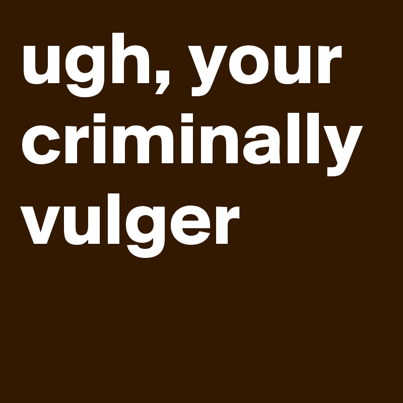 ugh, your criminally vulger