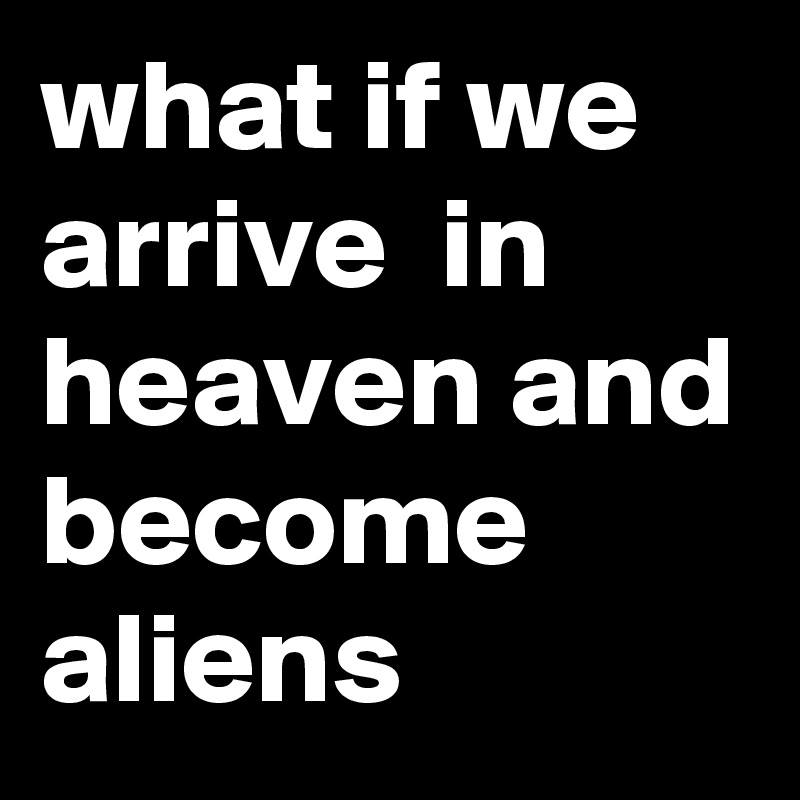 what if we arrive  in heaven and become aliens