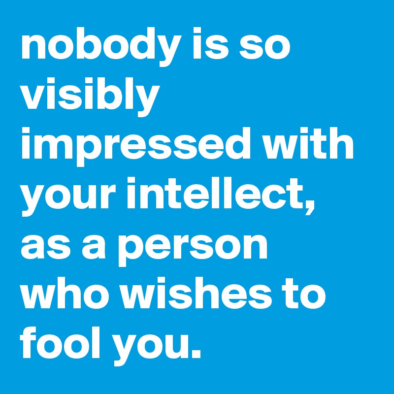 nobody is so visibly impressed with your intellect, as a person who wishes to fool you.